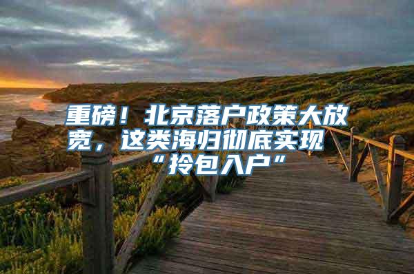 重磅！北京落户政策大放宽，这类海归彻底实现“拎包入户”