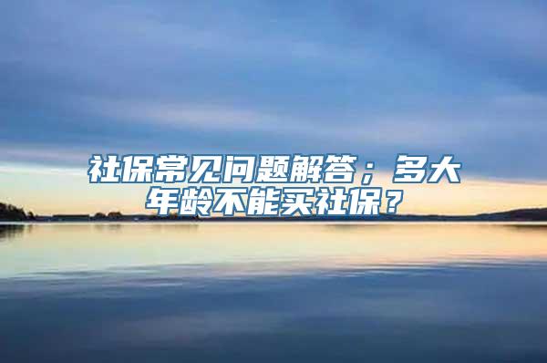 社保常见问题解答；多大年龄不能买社保？