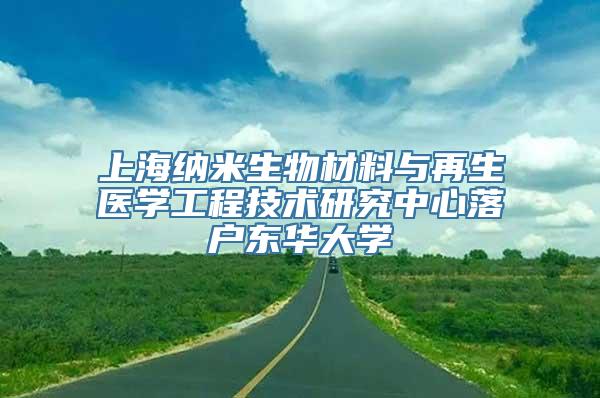 上海纳米生物材料与再生医学工程技术研究中心落户东华大学