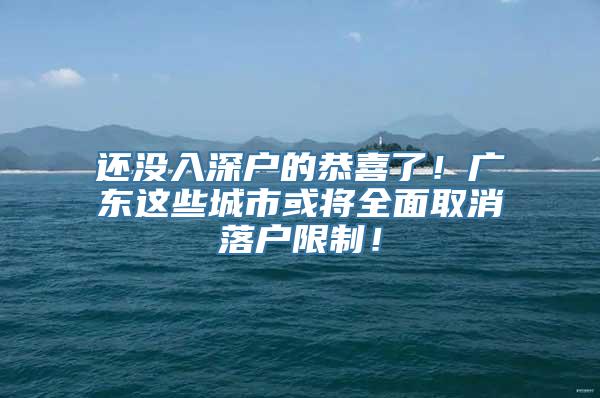 还没入深户的恭喜了！广东这些城市或将全面取消落户限制！