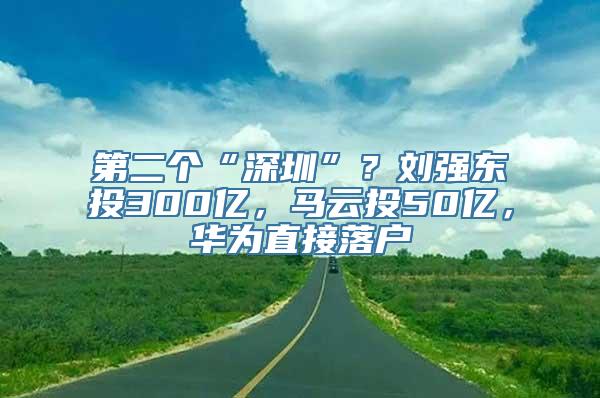 第二个“深圳”？刘强东投300亿，马云投50亿，华为直接落户