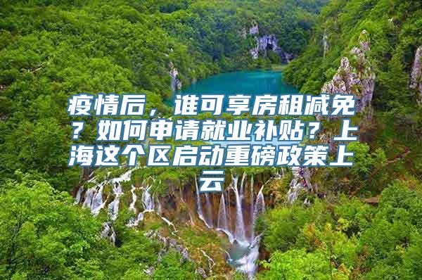 疫情后，谁可享房租减免？如何申请就业补贴？上海这个区启动重磅政策上云