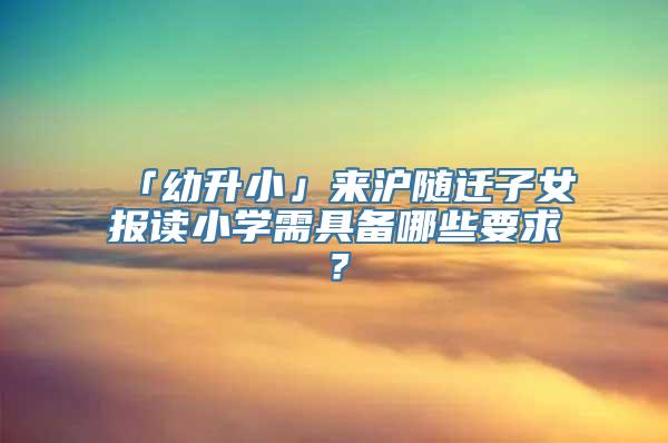 「幼升小」来沪随迁子女报读小学需具备哪些要求？