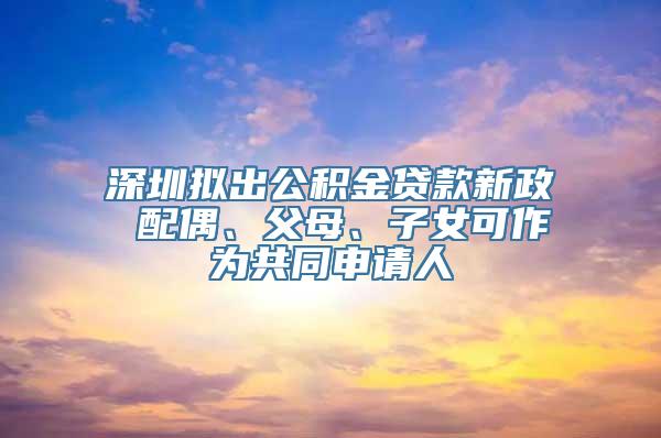 深圳拟出公积金贷款新政 配偶、父母、子女可作为共同申请人