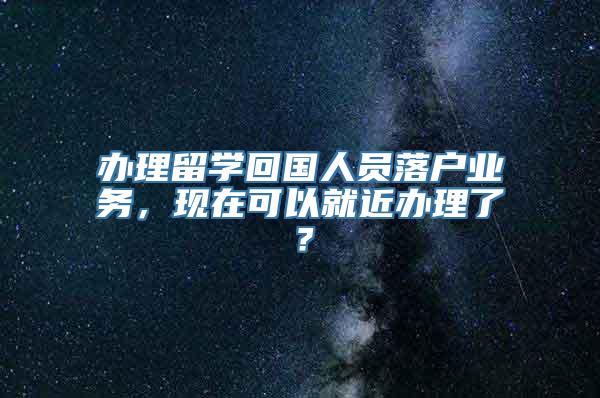 办理留学回国人员落户业务，现在可以就近办理了？