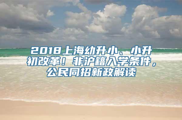 2018上海幼升小、小升初改革！非沪籍入学条件，公民同招新政解读