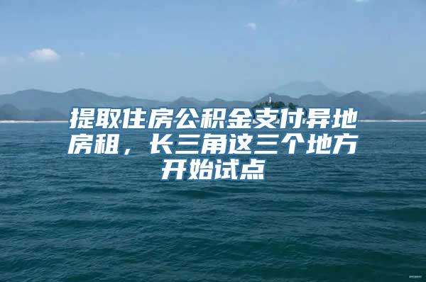 提取住房公积金支付异地房租，长三角这三个地方开始试点