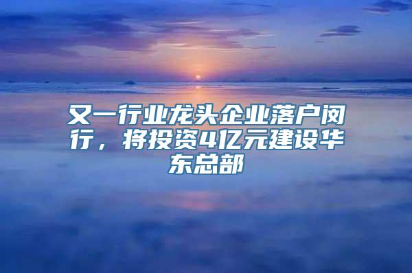 又一行业龙头企业落户闵行，将投资4亿元建设华东总部