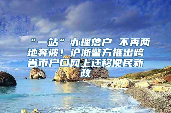 “一站”办理落户 不再两地奔波！沪浙警方推出跨省市户口网上迁移便民新政