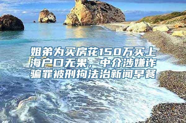 姐弟为买房花150万买上海户口无果，中介涉嫌诈骗罪被刑拘法治新闻早餐