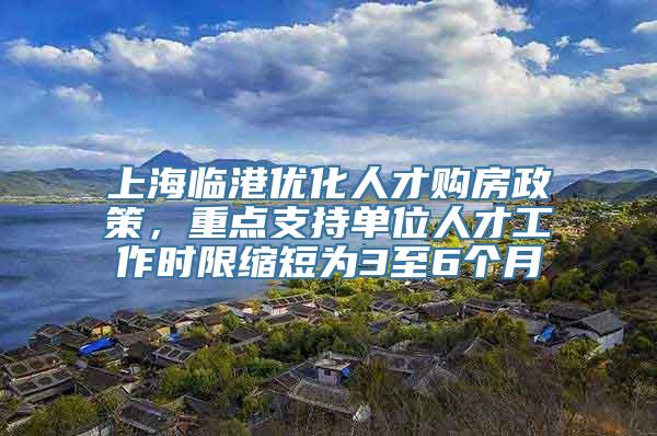 上海临港优化人才购房政策，重点支持单位人才工作时限缩短为3至6个月