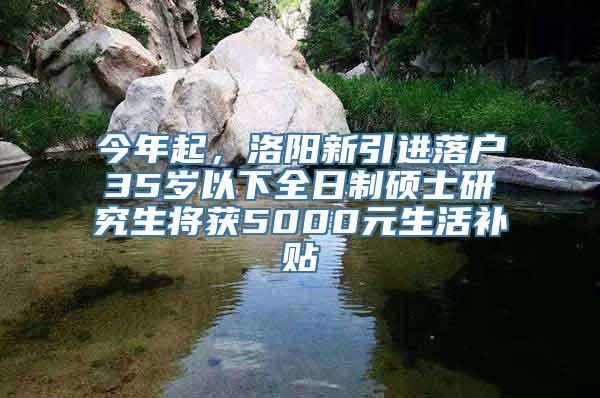 今年起，洛阳新引进落户35岁以下全日制硕士研究生将获5000元生活补贴