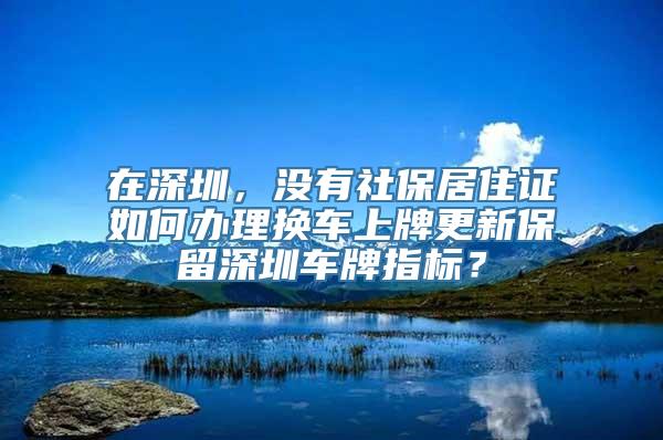 在深圳，没有社保居住证如何办理换车上牌更新保留深圳车牌指标？