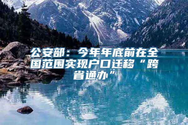 公安部：今年年底前在全国范围实现户口迁移“跨省通办”