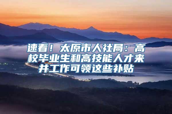 速看！太原市人社局：高校毕业生和高技能人才来并工作可领这些补贴