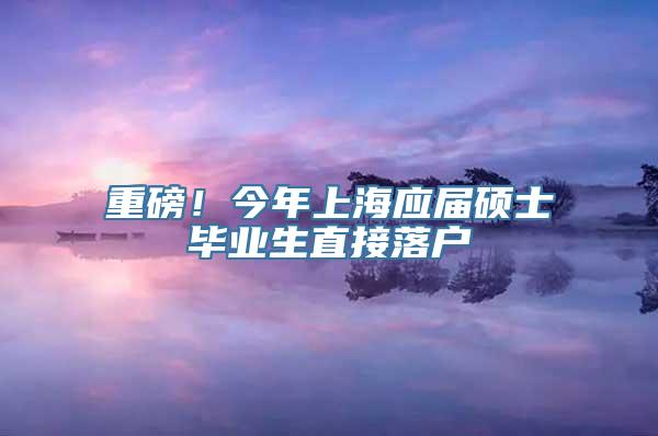 重磅！今年上海应届硕士毕业生直接落户