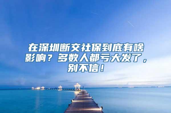 在深圳断交社保到底有啥影响？多数人都亏大发了，别不信！