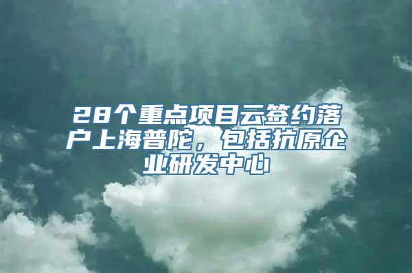 28个重点项目云签约落户上海普陀，包括抗原企业研发中心