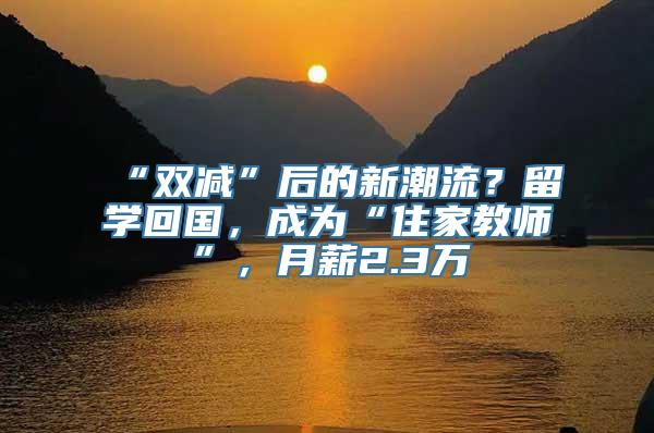 “双减”后的新潮流？留学回国，成为“住家教师”，月薪2.3万