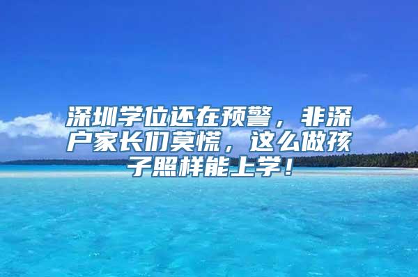 深圳学位还在预警，非深户家长们莫慌，这么做孩子照样能上学！