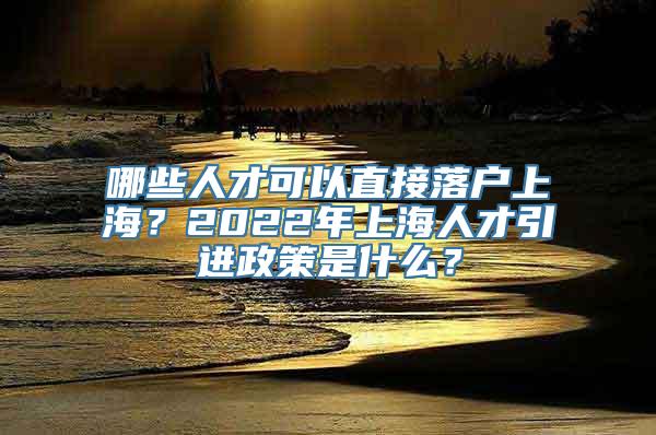 哪些人才可以直接落户上海？2022年上海人才引进政策是什么？