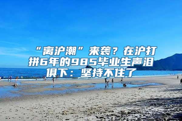 “离沪潮”来袭？在沪打拼6年的985毕业生声泪俱下：坚持不住了