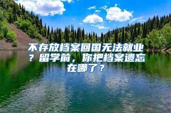 不存放档案回国无法就业？留学前，你把档案遗忘在哪了？