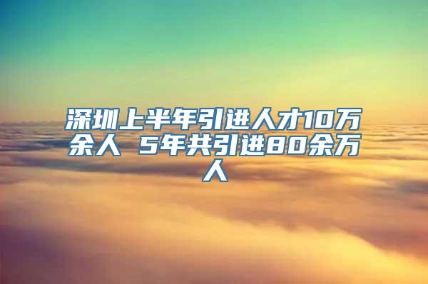 深圳上半年引进人才10万余人 5年共引进80余万人