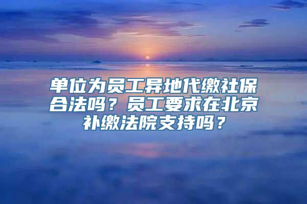 单位为员工异地代缴社保合法吗？员工要求在北京补缴法院支持吗？