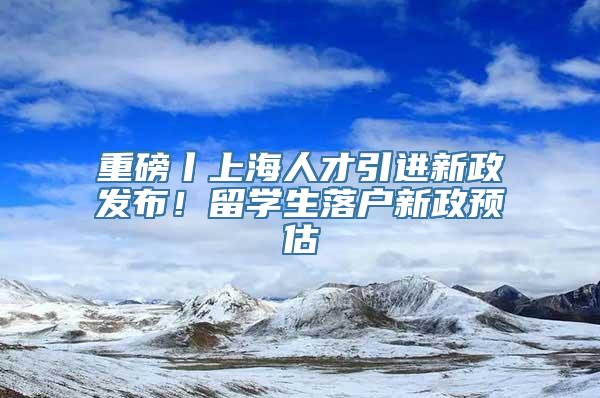 重磅丨上海人才引进新政发布！留学生落户新政预估