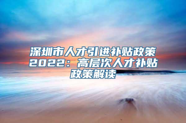 深圳市人才引进补贴政策2022：高层次人才补贴政策解读