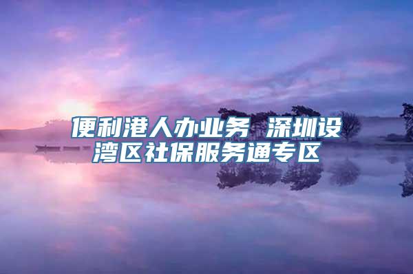 便利港人办业务 深圳设湾区社保服务通专区