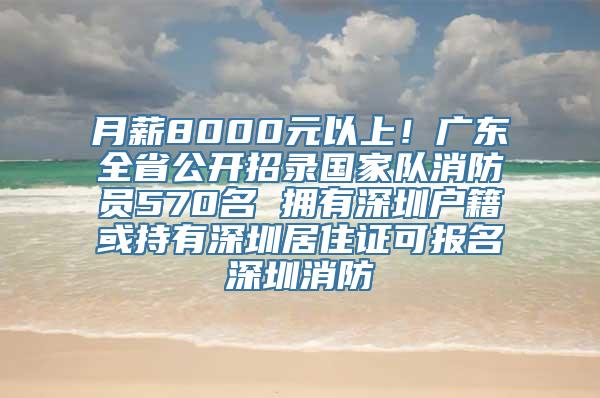 月薪8000元以上！广东全省公开招录国家队消防员570名 拥有深圳户籍或持有深圳居住证可报名深圳消防