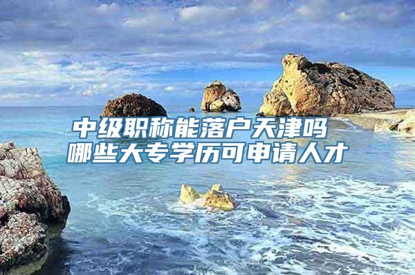 中级职称能落户天津吗 哪些大专学历可申请人才