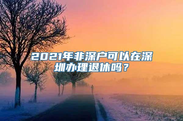 2021年非深户可以在深圳办理退休吗？