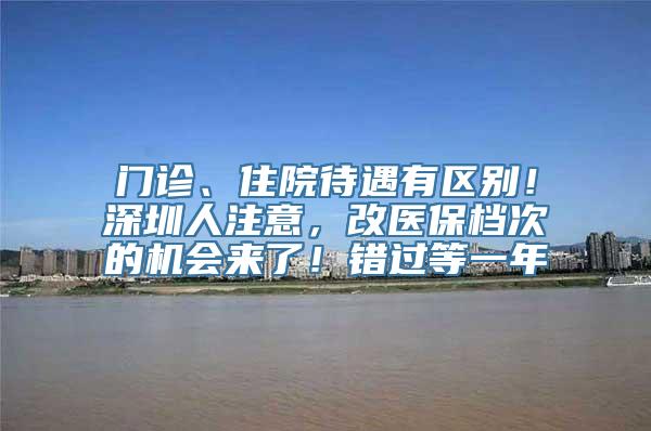 门诊、住院待遇有区别！深圳人注意，改医保档次的机会来了！错过等一年