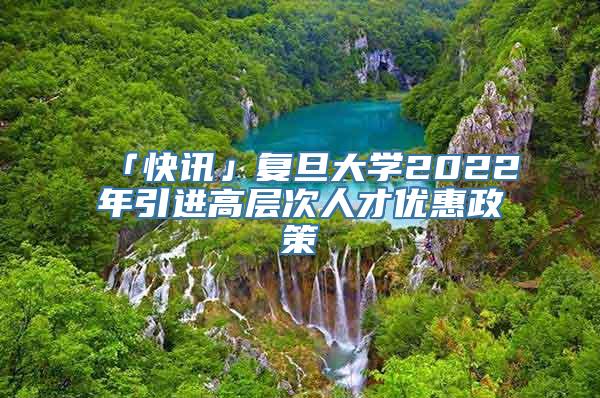 「快讯」复旦大学2022年引进高层次人才优惠政策