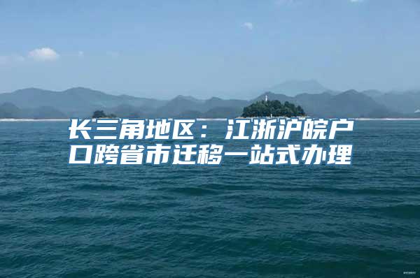 长三角地区：江浙沪皖户口跨省市迁移一站式办理