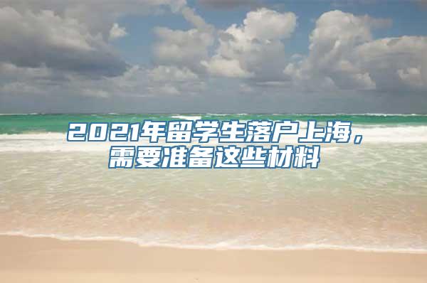 2021年留学生落户上海，需要准备这些材料