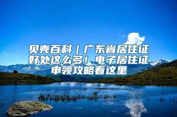 贝壳百科｜广东省居住证好处这么多！电子居住证申领攻略看这里