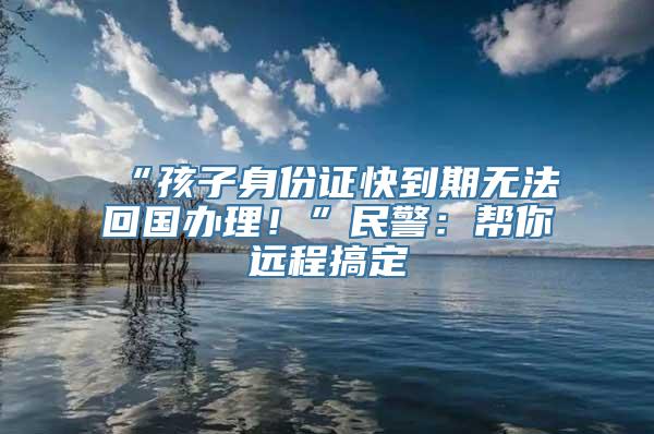 “孩子身份证快到期无法回国办理！”民警：帮你远程搞定