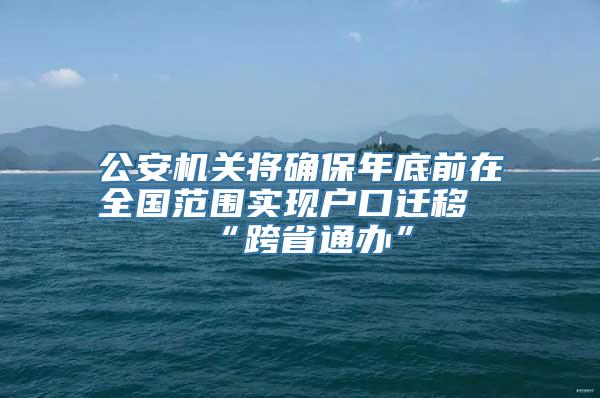 公安机关将确保年底前在全国范围实现户口迁移“跨省通办”