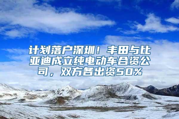 计划落户深圳！丰田与比亚迪成立纯电动车合资公司，双方各出资50%