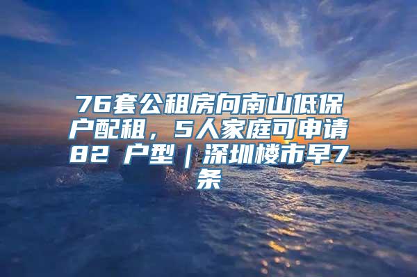 76套公租房向南山低保户配租，5人家庭可申请82㎡户型｜深圳楼市早7条