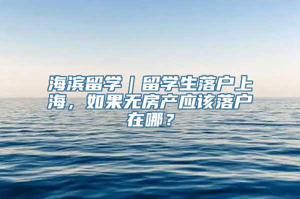 海滨留学｜留学生落户上海，如果无房产应该落户在哪？