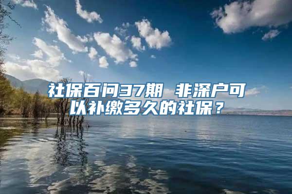 社保百问37期 非深户可以补缴多久的社保？