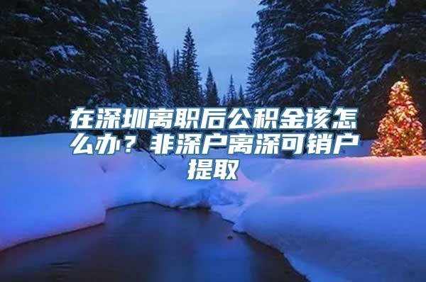 在深圳离职后公积金该怎么办？非深户离深可销户提取