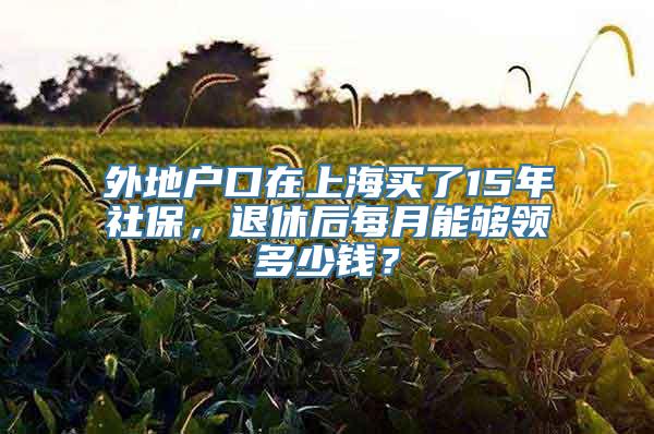 外地户口在上海买了15年社保，退休后每月能够领多少钱？