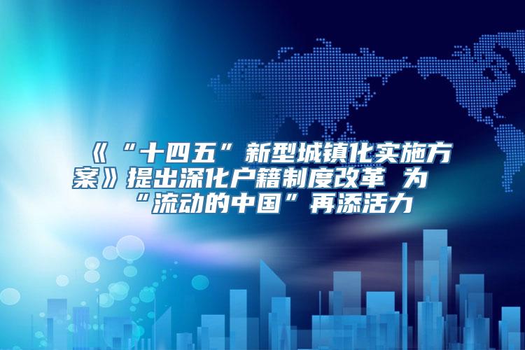 《“十四五”新型城镇化实施方案》提出深化户籍制度改革 为“流动的中国”再添活力