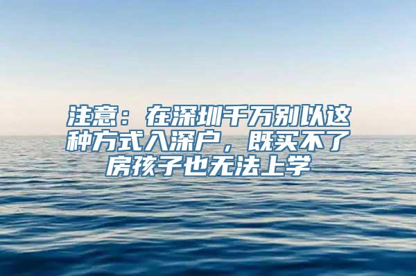 注意：在深圳千万别以这种方式入深户，既买不了房孩子也无法上学